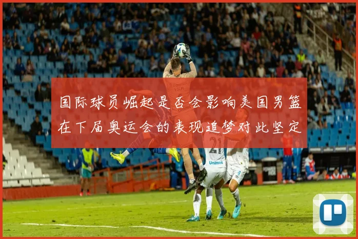 国际球员崛起是否会影响美国男篮在下届奥运会的表现追梦对此坚定回应