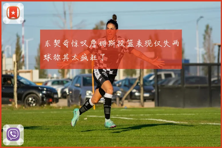 东契奇惊叹詹姆斯投篮表现仅失两球称其太疯狂了