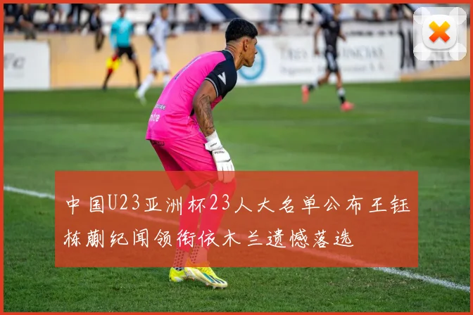 中国U23亚洲杯23人大名单公布王钰栋蒯纪闻领衔依木兰遗憾落选