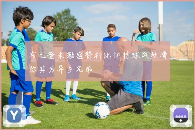 布兰登米勒盛赞科比怀特球风丝滑称其为异乡兄弟