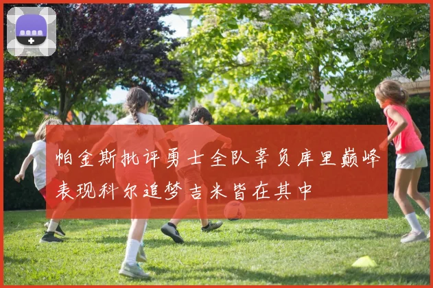 帕金斯批评勇士全队辜负库里巅峰表现科尔追梦吉米皆在其中