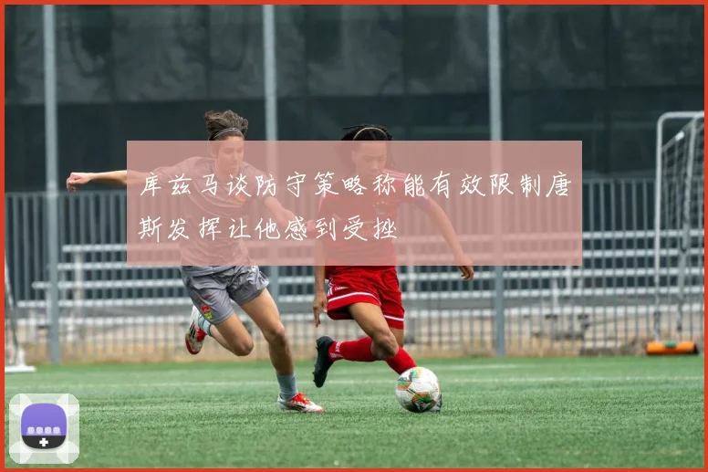 库兹马谈防守策略称能有效限制唐斯发挥让他感到受挫