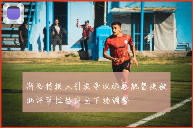 斯洛特换人引发争议远藤航替换被批评萨拉赫应当下场调整