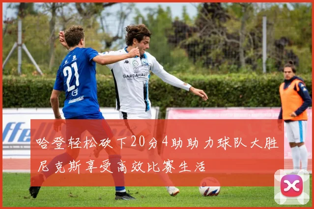 哈登轻松砍下20分4助助力球队大胜尼克斯享受高效比赛生活