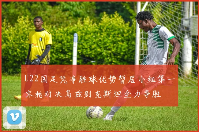 U22国足凭净胜球优势暂居小组第一末轮对决乌兹别克斯坦全力争胜