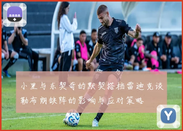 小里与东契奇的默契搭档雷迪克谈勒布朗缺阵的影响与应对策略