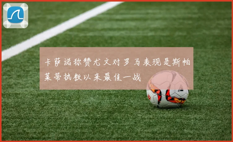 卡萨诺称赞尤文对罗马表现是斯帕莱蒂执教以来最佳一战