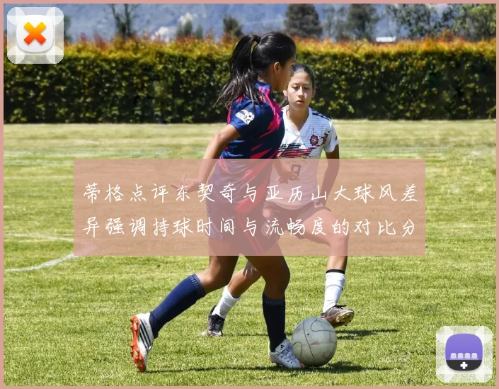 蒂格点评东契奇与亚历山大球风差异强调持球时间与流畅度的对比分析