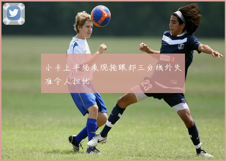 小卡上半场表现抢眼却三分线外失准令人担忧