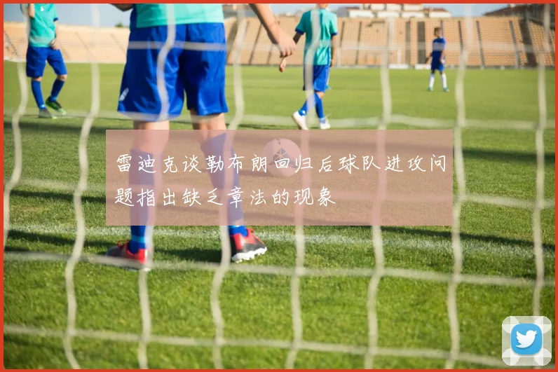 雷迪克谈勒布朗回归后球队进攻问题指出缺乏章法的现象