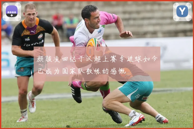 颜骏凌回忆于汉超上赛季进球如今已成为国家队教练的感慨