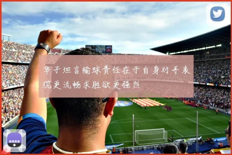 华子坦言输球责任在于自身对手表现更流畅求胜欲更强烈