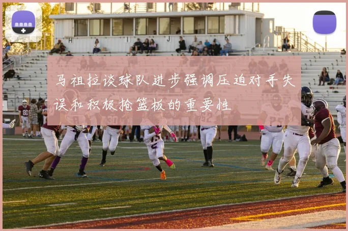 马祖拉谈球队进步强调压迫对手失误和积极抢篮板的重要性