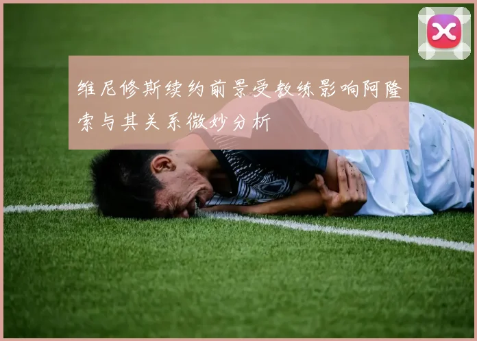 维尼修斯续约前景受教练影响阿隆索与其关系微妙分析