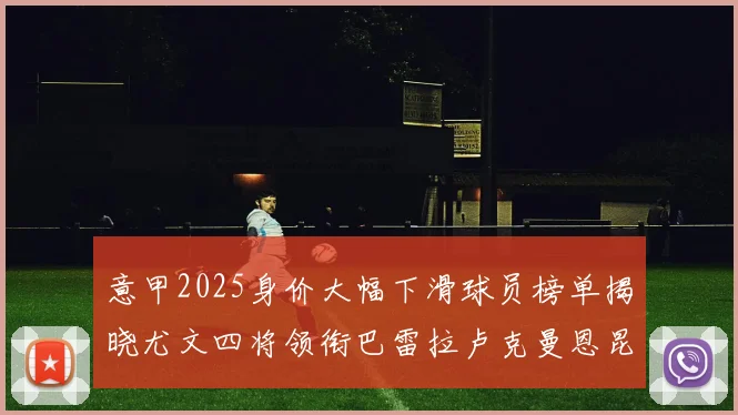 意甲2025身价大幅下滑球员榜单揭晓尤文四将领衔巴雷拉卢克曼恩昆库在列