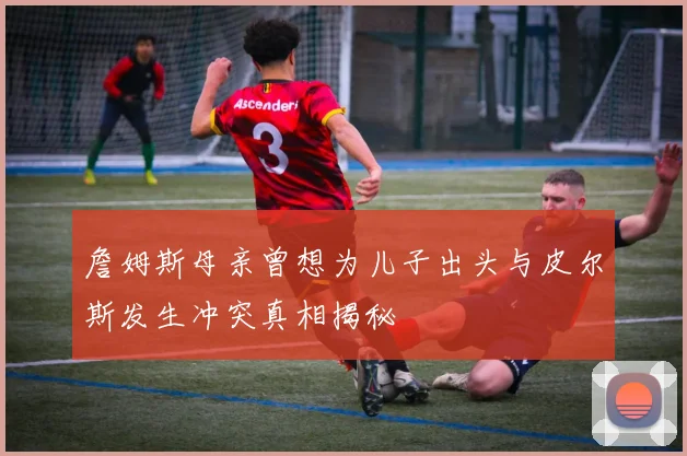 詹姆斯母亲曾想为儿子出头与皮尔斯发生冲突真相揭秘
