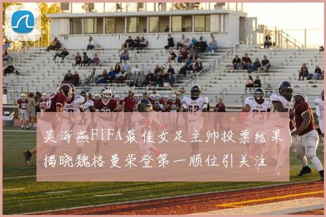 吴海燕FIFA最佳女足主帅投票结果揭晓魏格曼荣登第一顺位引关注