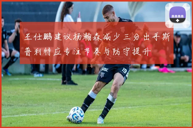 王仕鹏建议杨瀚森减少三分出手斯普利特应专注节奏与防守提升