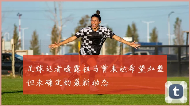 足球记者透露祖马曾表达希望加盟但未确定的最新动态