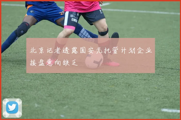 北京记者透露国安无托管计划企业接盘意向缺乏
