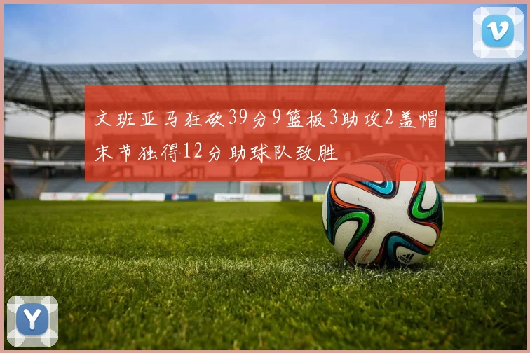文班亚马狂砍39分9篮板3助攻2盖帽末节独得12分助球队致胜