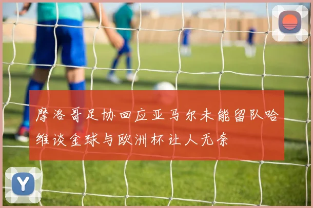 摩洛哥足协回应亚马尔未能留队哈维谈金球与欧洲杯让人无奈