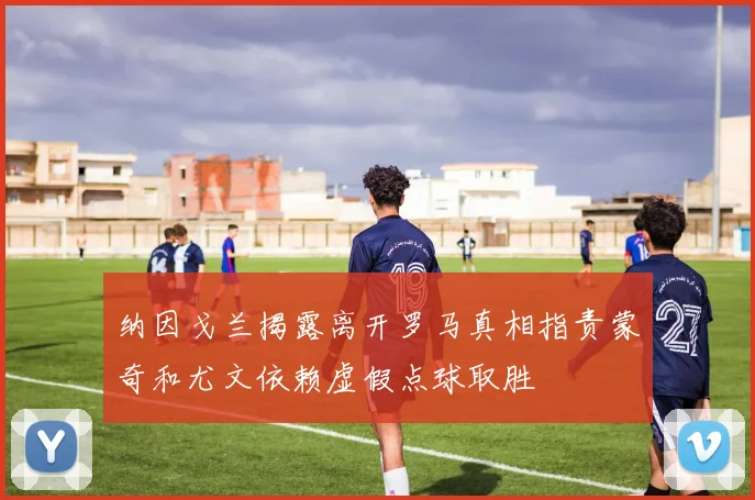 纳因戈兰揭露离开罗马真相指责蒙奇和尤文依赖虚假点球取胜