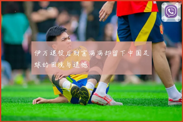 伊万退役后财富满满却留下中国足球的困境与遗憾