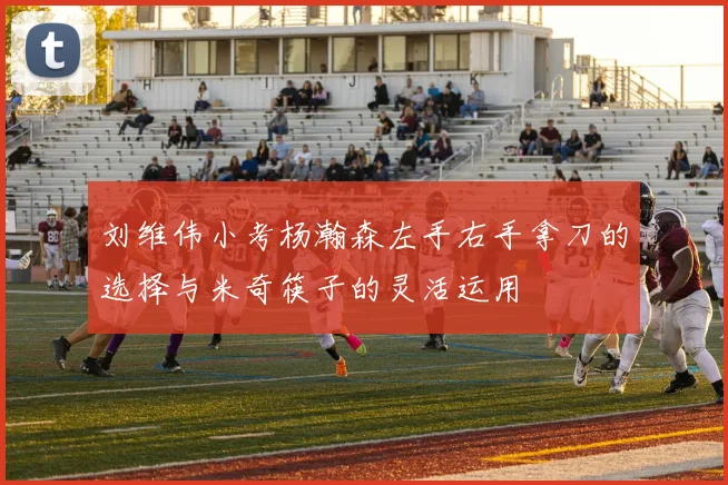 刘维伟小考杨瀚森左手右手拿刀的选择与米奇筷子的灵活运用