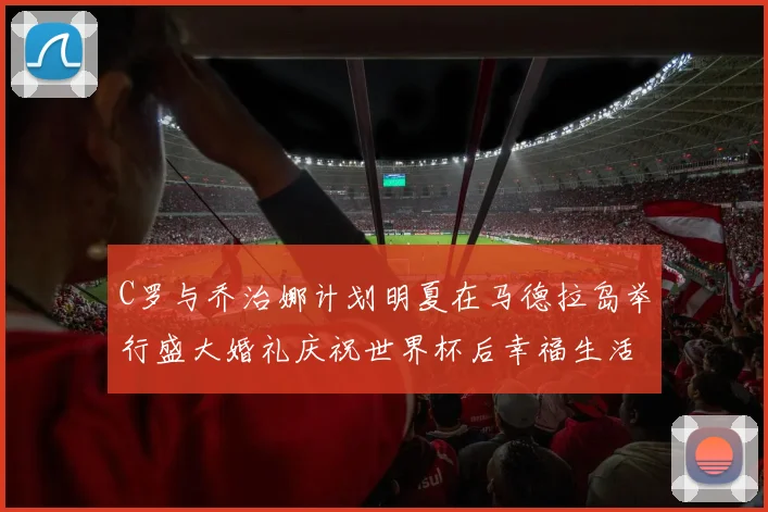 C罗与乔治娜计划明夏在马德拉岛举行盛大婚礼庆祝世界杯后幸福生活
