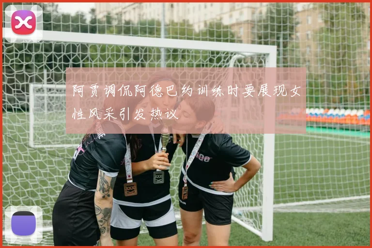 阿贾调侃阿德巴约训练时要展现女性风采引发热议
