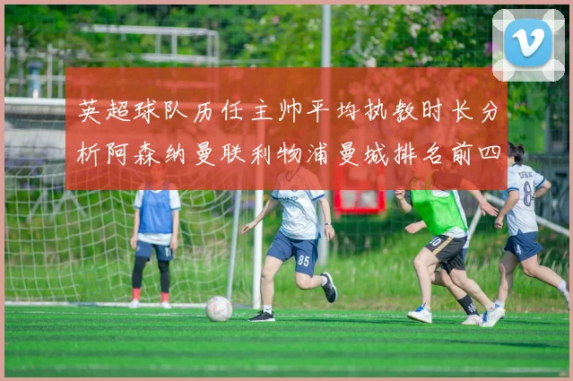 英超球队历任主帅平均执教时长分析阿森纳曼联利物浦曼城排名前四