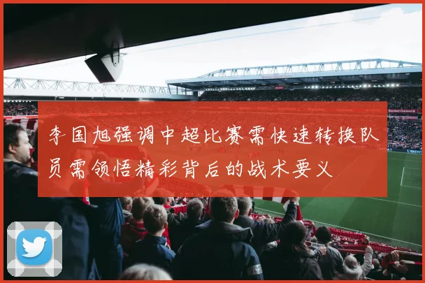 李国旭强调中超比赛需快速转换队员需领悟精彩背后的战术要义