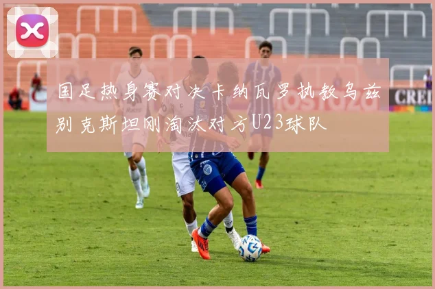国足热身赛对决卡纳瓦罗执教乌兹别克斯坦刚淘汰对方U23球队