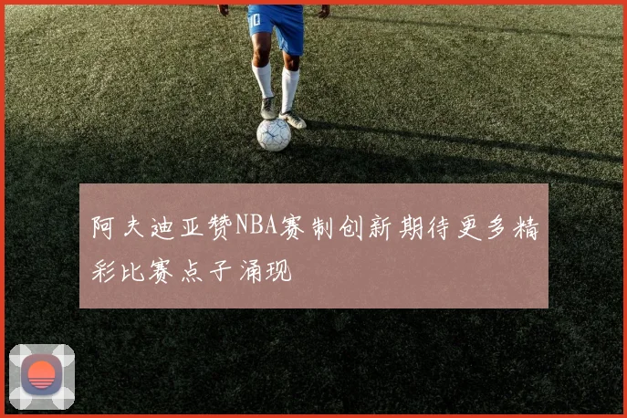 阿夫迪亚赞NBA赛制创新期待更多精彩比赛点子涌现