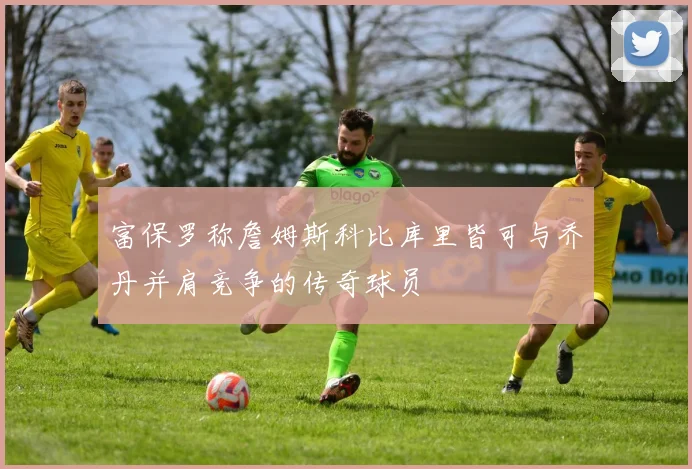富保罗称詹姆斯科比库里皆可与乔丹并肩竞争的传奇球员