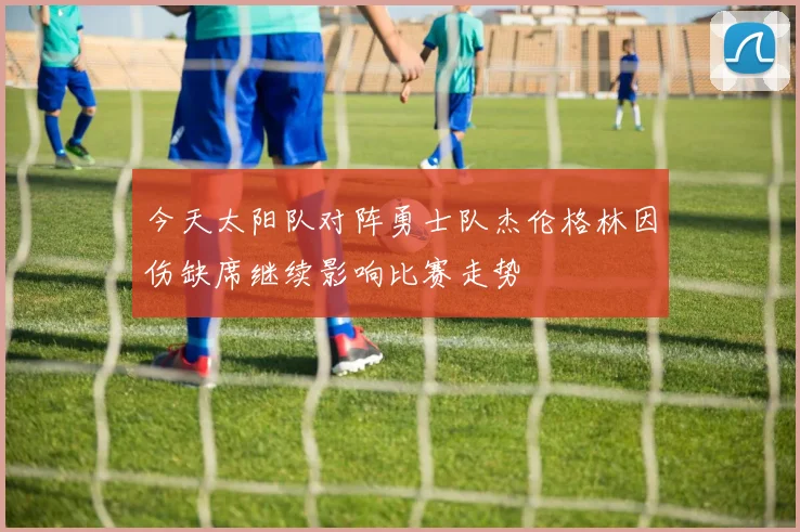 今天太阳队对阵勇士队杰伦格林因伤缺席继续影响比赛走势
