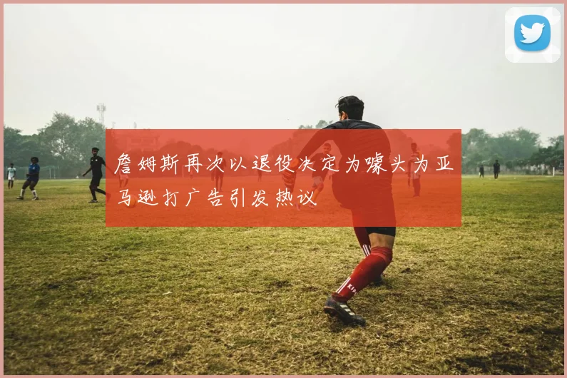 詹姆斯再次以退役决定为噱头为亚马逊打广告引发热议