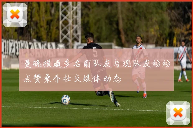 曼晚报道多名前队友与现队友纷纷点赞桑乔社交媒体动态