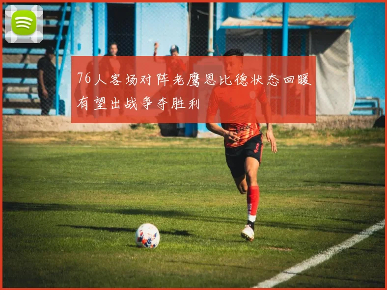 76人客场对阵老鹰恩比德状态回暖有望出战争夺胜利