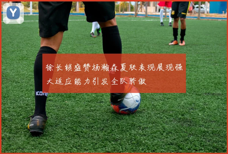 徐长锁盛赞杨瀚森夏联表现展现强大适应能力引发全队骄傲
