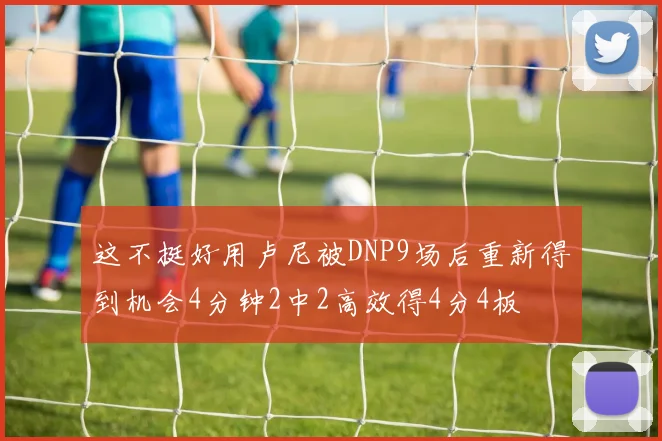 这不挺好用卢尼被DNP9场后重新得到机会4分钟2中2高效得4分4板