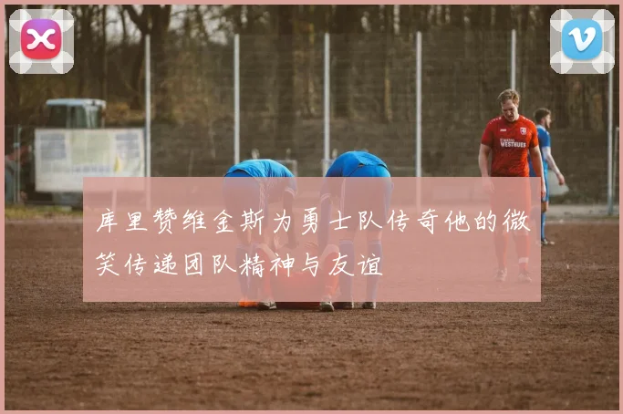 库里赞维金斯为勇士队传奇他的微笑传递团队精神与友谊