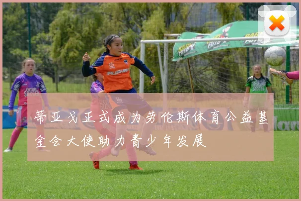 蒂亚戈正式成为劳伦斯体育公益基金会大使助力青少年发展