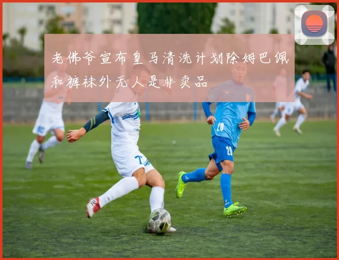 老佛爷宣布皇马清洗计划除姆巴佩和裤袜外无人是非卖品